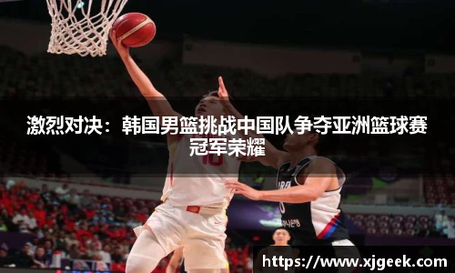 激烈对决：韩国男篮挑战中国队争夺亚洲篮球赛冠军荣耀